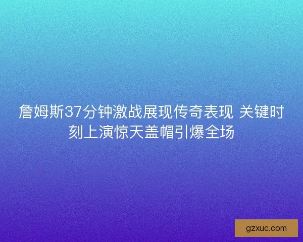 詹姆斯37分钟激战展现传奇表现 关键时刻上演惊天盖帽引爆全场