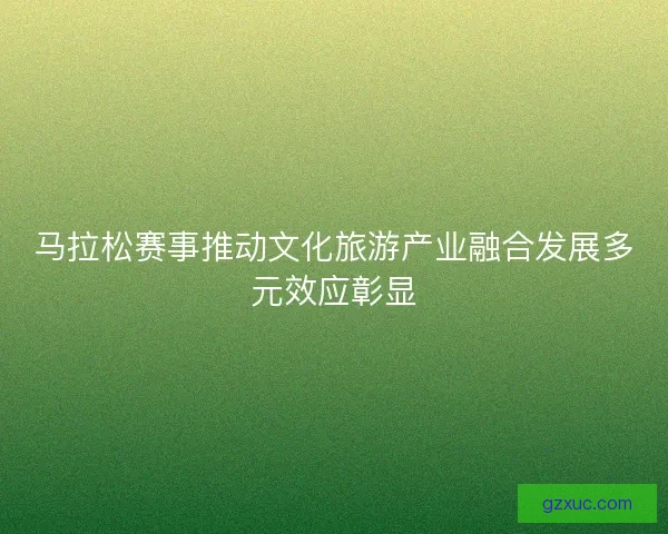 马拉松赛事推动文化旅游产业融合发展多元效应彰显