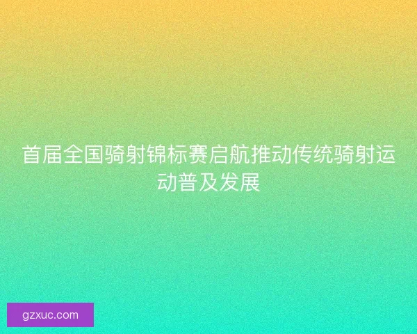 首届全国骑射锦标赛启航推动传统骑射运动普及发展